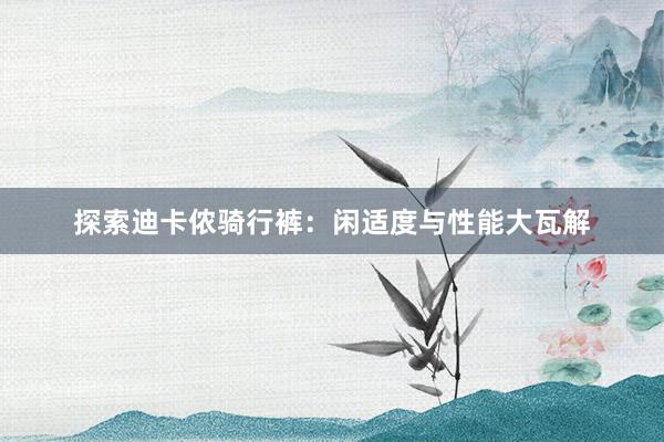 探索迪卡侬骑行裤：闲适度与性能大瓦解